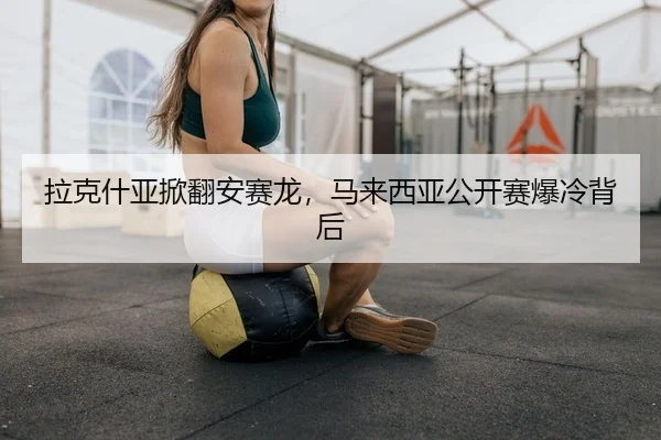 拉克什亚掀翻安赛龙，马来西亚公开赛爆冷背后